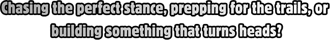 Chasing the perfect stance, prepping for the trails, or building something that turns heads?